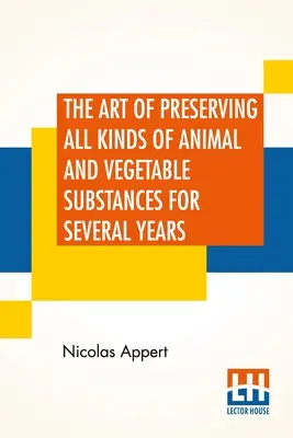 The Art Of Preserving All Kinds Of Animal And Vegetable Substances For Several Years: O lucrare publicată la ordinul ministrului francez de interne: A Work Published By Order Of The French Minister Of The Interior - The Art Of Preserving All Kinds Of Animal And Vegetable Substances For Several Years: A Work Published By Order Of The French Minister Of The Interior