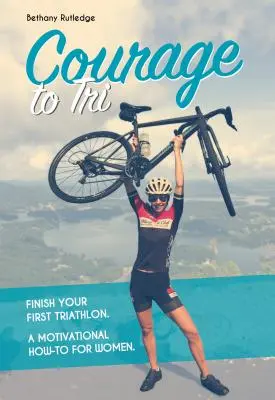 Curajul de a Tri: Finish Your First Triathlon. a Motivational How-To for Women. - Courage to Tri: Finish Your First Triathlon. a Motivational How-To for Women.