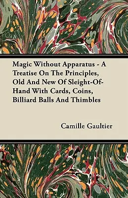 Magic Without Apparatus - A Treatise on the Principles, Old and New of Sleight-Of-Hand with Cards, Coins, Billiard Balls and Thimbles