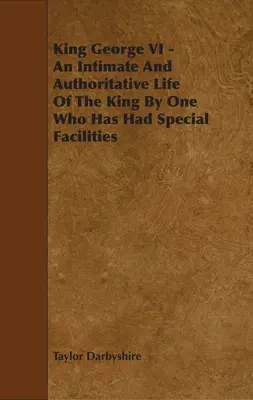 King George VI - An Intimate and Authoritative Life of the King by One Who Has Had Special Facilities