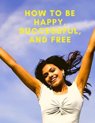 Schimbă-ți viața: Cum să fii fericit, de succes și liber: Cum să fii fericit, de succes și liber - Change Your Life: How To Be Happy, Successful, And Free: How To Be Happy, Successful, And Free