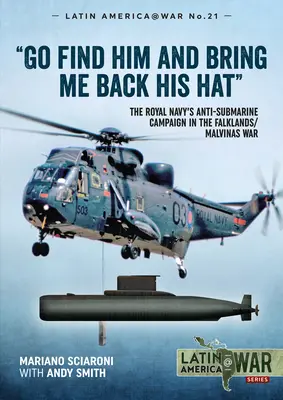 Go Find Him and Bring Me Back His Hat: Royal Navy's Anti-Submarine Campaign in the Falklands/Malvinas War - Go Find Him and Bring Me Back His Hat: The Royal Navy's Anti-Submarine Campaign in the Falklands/Malvinas War