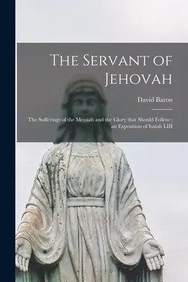 Slujitorul lui Iehova: Suferințele lui Mesia și gloria care ar trebui să urmeze; o expunere a Isaia LIII - The Servant of Jehovah: the Sufferings of the Messiah and the Glory That Should Follow; an Exposition of Isaiah LIII
