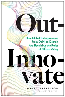 Out-Innovate: Cum antreprenorii globali - de la Delhi la Detroit - rescriu regulile din Silicon Valley - Out-Innovate: How Global Entrepreneurs--From Delhi to Detroit--Are Rewriting the Rules of Silicon Valley