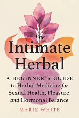 Plantele intime: Ghidul începătorului pentru medicina pe bază de plante pentru sănătate sexuală, plăcere și echilibru hormonal (A Beginner's Guide to Herbal Medicine for Sexual Health, Pleasure, and Hormonal Balance) - The Intimate Herbal: A Beginner's Guide to Herbal Medicine for Sexual Health, Pleasure, and Hormonal Balance