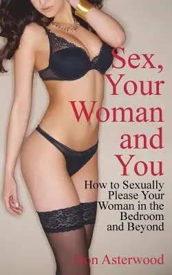 Sexul, femeia ta și tu: Cum să-ți mulțumești sexual femeia în dormitor și nu numai - Sex, Your Woman and You: How to Sexually Please Your Woman in the Bedroom and Beyond