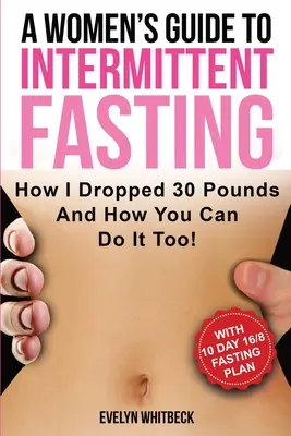 Ghidul unei femei pentru postul intermitent: Cum am slăbit 30 de kilograme și cum o poți face și tu! - A Women's Guide To Intermittent Fasting: How I Dropped 30 Pounds And How You Can Do It Too!