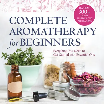 Aromaterapie completă pentru începători: Tot ce aveți nevoie pentru a începe cu uleiurile esențiale - Complete Aromatherapy for Beginners: Everything You Need to Get Started with Essential Oils