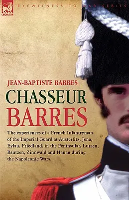 Chasseur Barres - Experiențele unui infanterist francez din Garda Imperială la Austerlitz, Jena, Eylau, Friedland, în Peninsulă, Lutzen, Baut - Chasseur Barres - The experiences of a French Infantryman of the Imperial Guard at Austerlitz, Jena, Eylau, Friedland, in the Peninsular, Lutzen, Baut