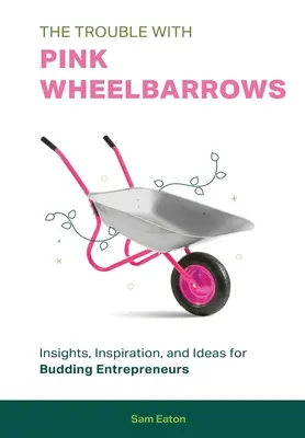 The Trouble with Pink Wheelbarrows: Perspective, inspirație și idei pentru antreprenorii în devenire - The Trouble with Pink Wheelbarrows: Insight, Inspiration, and Ideas for Budding Entrepreneurs