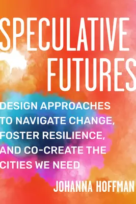 Viitori speculativi: Abordări de proiectare pentru a naviga prin schimbare, a promova reziliența și a crea împreună orașele de care avem nevoie - Speculative Futures: Design Approaches to Navigate Change, Foster Resilience, and Co-Create the Citie S We Need