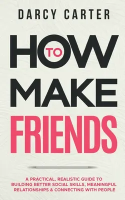 Cum să-ți faci prieteni: Un ghid practic și realist pentru a dezvolta abilități sociale mai bune, relații semnificative și conectarea cu oamenii - How to Make Friends: A Practical, Realistic Guide To Building Better Social Skills, Meaningful Relationships & Connecting With People