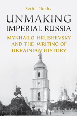 Unmaking Imperial Russia: Mykhailo Hrushevsky și scrierea istoriei ucrainene - Unmaking Imperial Russia: Mykhailo Hrushevsky and the Writing of Ukrainian History