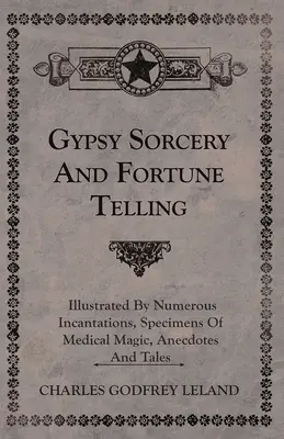 Vrăjitoria și ghicitul țiganilor - ilustrate prin numeroase incantații, mostre de magie medicală, anecdote și povestiri - Gypsy Sorcery and Fortune Telling - Illustrated by Numerous Incantations, Specimens of Medical Magic, Anecdotes and Tales