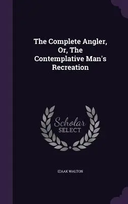 The Complete Angler; Or, The Contemplative Man's Recreation - The Complete Angler, Or, The Contemplative Man's Recreation
