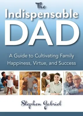 Indispensabilul tată: A Guide to Cultivating Family Happiness, Virtue, and Success, The - Indispensable Dad: A Guide to Cultivating Family Happiness, Virtue, and Success, The