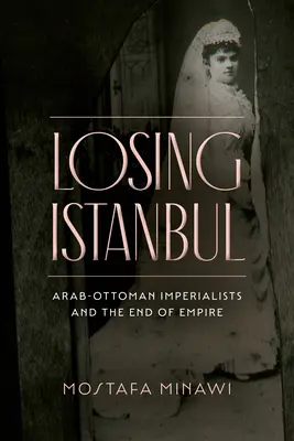 Losing Istanbul: Arab-Ottoman Imperialists and the End of Empire (Imperialiștii arabo-otomani și sfârșitul imperiului) - Losing Istanbul: Arab-Ottoman Imperialists and the End of Empire
