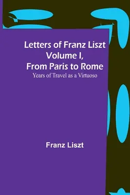Scrisorile lui Franz Liszt Volumul I, de la Paris la Roma: Ani de călătorie ca virtuoz - Letters of Franz Liszt Volume I, from Paris to Rome: Years of Travel as a Virtuoso