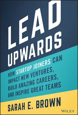 Lead Upwards: How Startup Joiners Can Impact New Ventures, Build Amazing Careers, and Inspire Great Teams