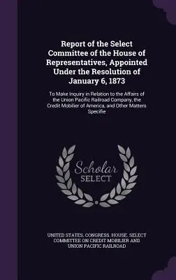 Raport al Comitetului Select al Camerei Reprezentanților, numit în temeiul Rezoluției din 6 ianuarie 1873: Pentru a face o anchetă în legătură cu - Report of the Select Committee of the House of Representatives, Appointed Under the Resolution of January 6, 1873: To Make Inquiry in Relation to the