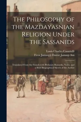 Filosofia religiei mazdayasnice sub sasanizi: Tradus din franceză, cu observații preliminare, note și o scurtă schiță biografică - The Philosophy of the Mazdayasnian Religion Under the Sassanids: Translated From the French With Prefatory Remarks, Notes, and a Brief Biographical Sk