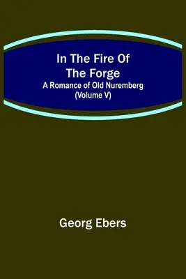 In The Fire Of The Forge; O poveste de dragoste din vechiul Nuremberg (Volumul V) - In The Fire Of The Forge; A Romance of Old Nuremberg (Volume V)