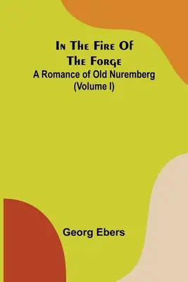 In The Fire Of The Forge; A Romance of Old Nuremberg (Volumul I) - In The Fire Of The Forge; A Romance of Old Nuremberg (Volume I)