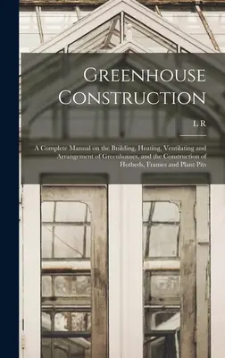 Construcția serelor: Un manual complet privind construirea, încălzirea, ventilarea și amenajarea serelor, precum și construcția de paturi calde - Greenhouse Construction: A Complete Manual on the Building, Heating, Ventilating and Arrangement of Greenhouses, and the Construction of Hotbed