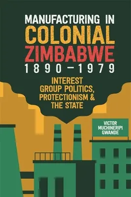 Fabricarea în Zimbabwe colonială, 1890-1979: Politica grupurilor de interese, protecționismul și statul - Manufacturing in Colonial Zimbabwe, 1890-1979: Interest Group Politics, Protectionism & the State