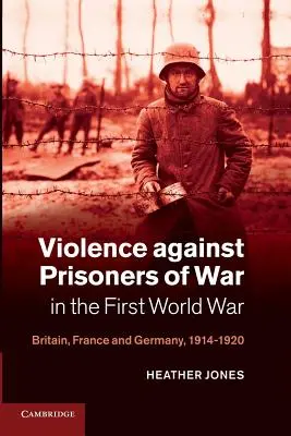 Violența împotriva prizonierilor de război în Primul Război Mondial: Marea Britanie, Franța și Germania, 1914-1920 - Violence Against Prisoners of War in the First World War: Britain, France and Germany, 1914-1920