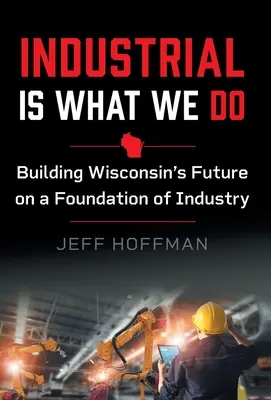 Industrial Is What We Do: Construirea viitorului statului Wisconsin pe o bază industrială - Industrial Is What We Do: Building Wisconsin's Future on a Foundation of Industry