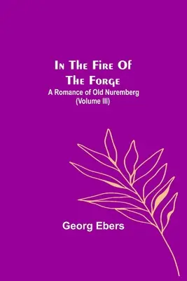 In The Fire Of The Forge; A Romance of Old Nuremberg (Volumul III) - In The Fire Of The Forge; A Romance of Old Nuremberg (Volume III)