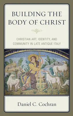 Building the Body of Christ: Artă creștină, identitate și comunitate în Italia antică târzie - Building the Body of Christ: Christian Art, Identity, and Community in Late Antique Italy