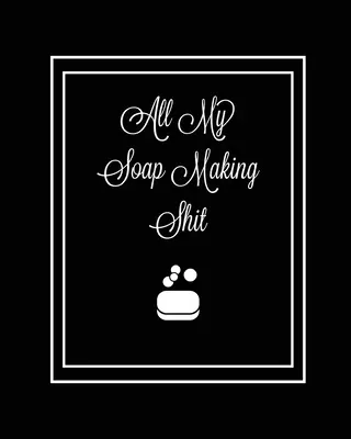 All My Soap Making Shit Journal: Write & Track Favorite Recipes, Recipe Notebook, Log Essential Oils Used, Record Process Notes, Soapers Gift, Homemad