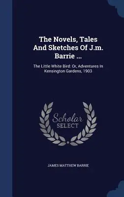 Romanele, povestirile și schițele lui J.m. Barrie ...: The Little White Bird: Or, Adventures In Kensington Gardens, 1903 - The Novels, Tales And Sketches Of J.m. Barrie ...: The Little White Bird: Or, Adventures In Kensington Gardens, 1903