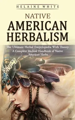 Native American Herbalism: The Ultimate Herbal Encyclopedia With Theory (Un manual medical complet de ierburi native americane) - Native American Herbalism: The Ultimate Herbal Encyclopedia With Theory (A Complete Medical Handbook of Native American Herbs)