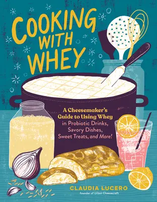 Gătit cu zer: Ghidul unui producător de brânzeturi pentru utilizarea zerului în băuturi probiotice, mâncăruri savuroase, dulciuri și multe altele - Cooking with Whey: A Cheesemaker's Guide to Using Whey in Probiotic Drinks, Savory Dishes, Sweet Treats, and More