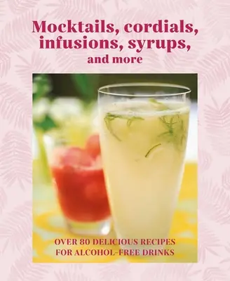Mocktails, Cordials, Syrups, Infusions and More: Peste 80 de rețete delicioase pentru băuturi fără alcool - Mocktails, Cordials, Syrups, Infusions and More: Over 80 Delicious Recipes for Alcohol-Free Drinks