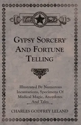 Vrăjitoria și ghicitul țiganilor - ilustrate prin numeroase incantații, mostre de magie medicală, anecdote și povestiri - Gypsy Sorcery and Fortune Telling - Illustrated by Numerous Incantations, Specimens of Medical Magic, Anecdotes and Tales