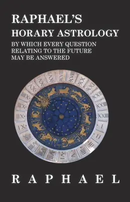 Astrologia Horară a lui Raphael prin care se poate răspunde la orice întrebare referitoare la viitor - Raphael's Horary Astrology by which Every Question Relating to the Future May Be Answered