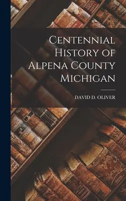 Istoria centenară a comitatului Alpena din Michigan - Centennial History of Alpena County Michigan