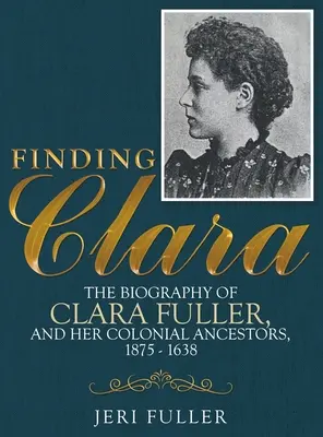 Găsirea Clarei: Biografia Clarei Fuller și a strămoșilor ei coloniali, 1875-1638 - Finding Clara: The Biography of Clara Fuller and Her Colonial Ancestors, 1875-1638