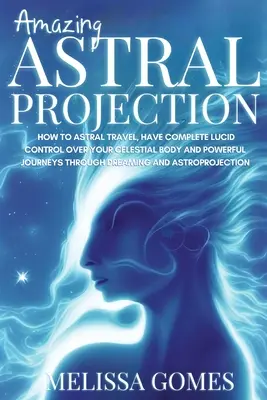 Proiecție Astrală Uimitoare: Cum să călătorești astral, să ai control lucid complet asupra corpului tău celest și călătorii puternice prin visare și - Amazing Astral Projection: How To Astral Travel, Have Complete Lucid Control Over Your Celestial Body And Powerful Journeys Through Dreaming and