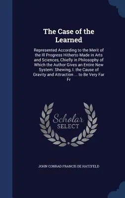 The Case of the Learned: Represented According to the Merit of the Ill Progress Hitherto Made in Arts and Sciences, Chiefly in Philosophy of Wh