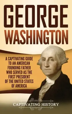 George Washington: Un ghid captivant al unui părinte fondator american care a servit ca prim președinte al Statelor Unite ale Americii - George Washington: A Captivating Guide to an American Founding Father Who Served as the First President of the United States of America