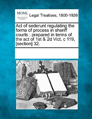 Act de Sederunt de reglementare a formelor de proces în instanțele de șerif: Pregătit în conformitate cu Actul din 1st & 2D Vict. C 119, [secțiunea] 32. - Act of Sederunt Regulating the Forms of Process in Sheriff Courts: Prepared in Terms of the Act of 1st & 2D Vict. C 119, [section] 32.