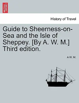 Guide to Sheerness-On-Sea and the Isle of Sheppey. [By A. W. M.] A treia ediție. - Guide to Sheerness-On-Sea and the Isle of Sheppey. [By A. W. M.] Third Edition.