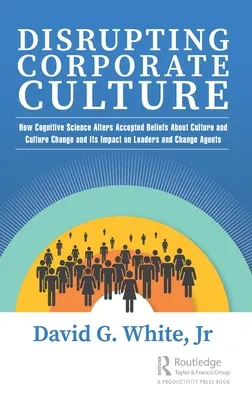 Disrupting Corporate Culture: How Cognitive Science Alters Accepted Beliefs About Culture and Culture Change and Its Impact on Leaders and Change Ag