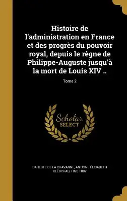 History of the administration in France and the progress of royal power, from the reign of Philip-Augustus to the death of Louis XIV ..; Volume 2 - Histoire de l'administration en France et des progrs du pouvoir royal, depuis le rgne de Philippe-Auguste jusqu' la mort de Louis XIV ..; Tome 2