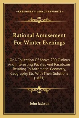 Rational Amusement for Winter Evenings: Or a Collection of Above 200 Curious and Interesting Puzzles and Paradoxes Relating to Arithmetic, Geometry, G